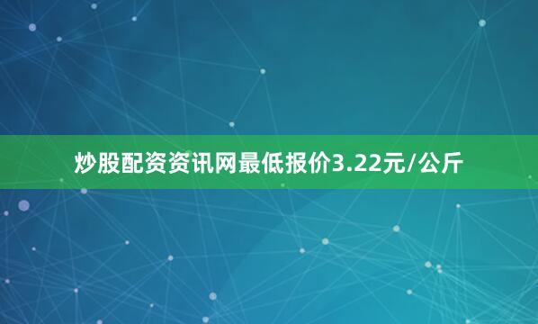 炒股配资资讯网最低报价3.22元/公斤