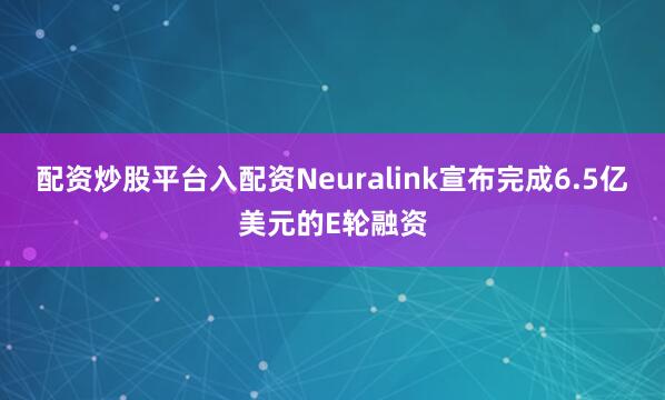 配资炒股平台入配资Neuralink宣布完成6.5亿美元的E轮融资