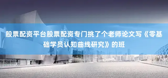 股票配资平台股票配资专门挑了个老师论文写《零基础学员认知曲线研究》的班