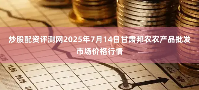 炒股配资评测网2025年7月14日甘肃邦农农产品批发市场价格行情
