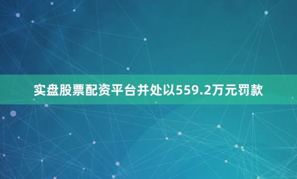 实盘股票配资平台并处以559.2万元罚款