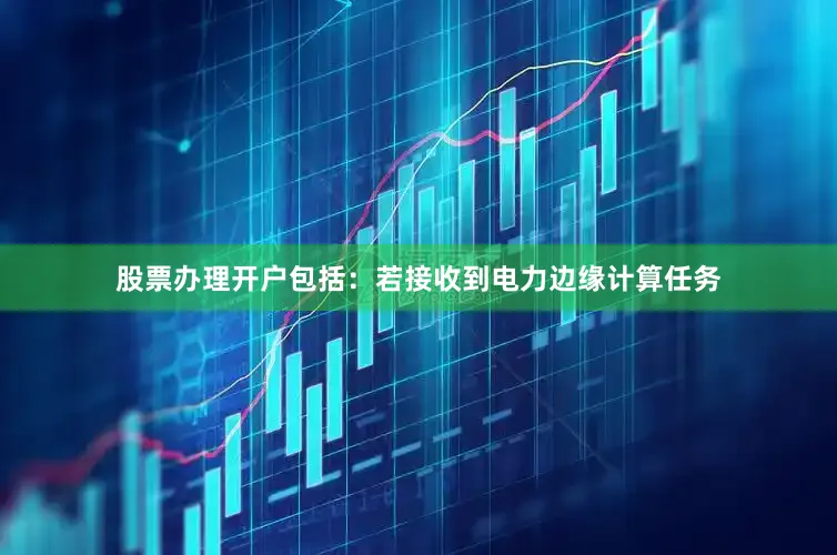 股票办理开户包括：若接收到电力边缘计算任务