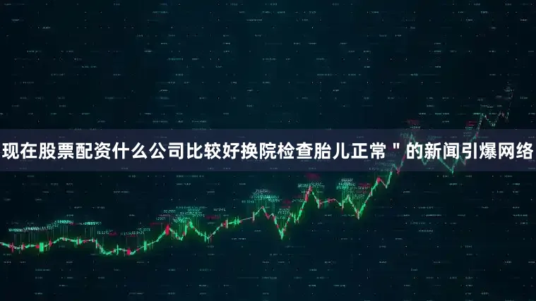 现在股票配资什么公司比较好换院检查胎儿正常＂的新闻引爆网络